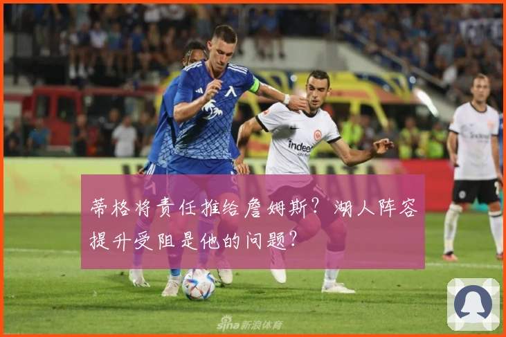 蒂格将责任推给詹姆斯？湖人阵容提升受阻是他的问题？