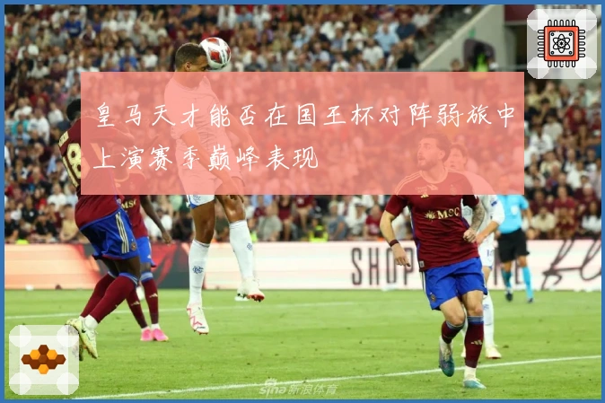 皇马天才能否在国王杯对阵弱旅中上演赛季巅峰表现
