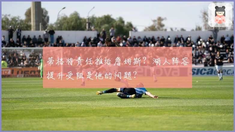 蒂格将责任推给詹姆斯？湖人阵容提升受阻是他的问题？