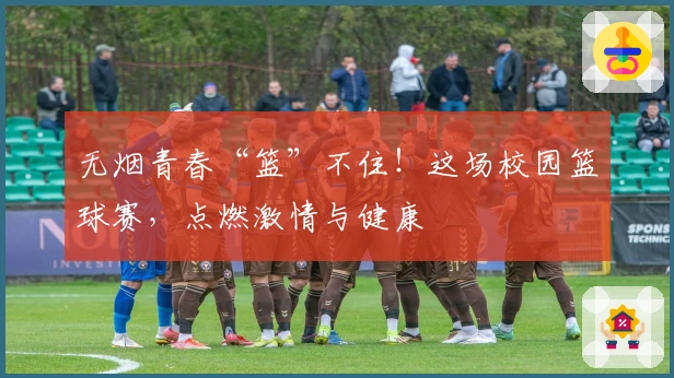 无烟青春“篮”不住！这场校园篮球赛，点燃激情与健康