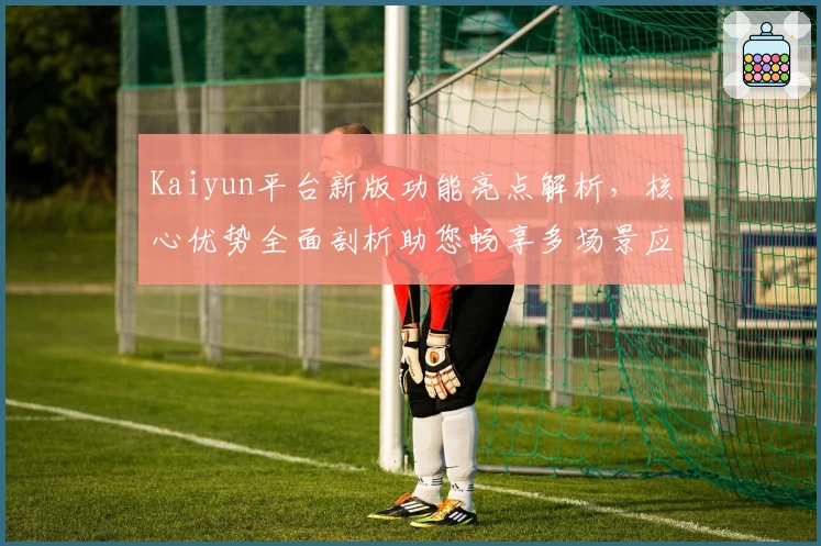 Kaiyun平台新版功能亮点解析，核心优势全面剖析助您畅享多场景应用