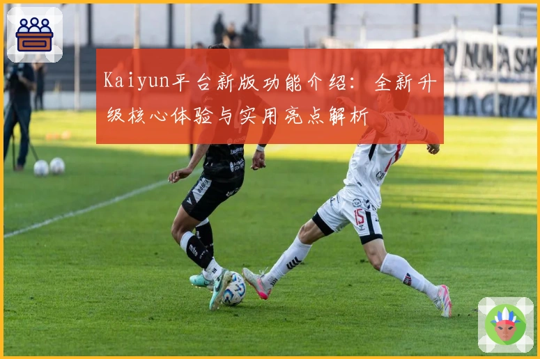 Kaiyun平台新版功能介绍：全新升级核心体验与实用亮点解析