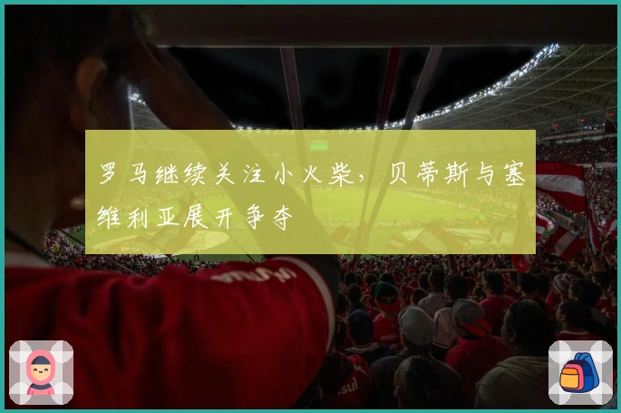 罗马继续关注小火柴，贝蒂斯与塞维利亚展开争夺